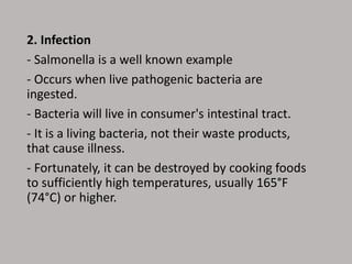 2. Infection
- Salmonella is a well known example
- Occurs when live pathogenic bacteria are
ingested.
- Bacteria will live in consumer's intestinal tract.
- It is a living bacteria, not their waste products,
that cause illness.
- Fortunately, it can be destroyed by cooking foods
to sufficiently high temperatures, usually 165°F
(74°C) or higher.
 