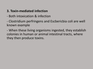 3. Toxin-mediated infection
- Both intoxication & infection
- Clostridium perfringens and Escbericbia coli are well
known example
- When these living organisms ingested, they establish
colonies in human or animal intestinal tracts, where
they then produce toxins.
 
