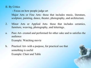 II. By Critics
- Focus on how people judge art
Major Arts or Fine Arts- those that includes music, literature,
sculpture, painting, dance, theater, photography, and architecture.
2. Minor Arts or Applied Arts- those that includes ceramics,
furniture, weaving, photography, and letterings.
a. Pure Art- created and performed for other sake and to satisfies the
audience
Example: Watching movie
b. Practical Art- with a purpose, for practical use that
something is useful
Example: Chair and Table
 