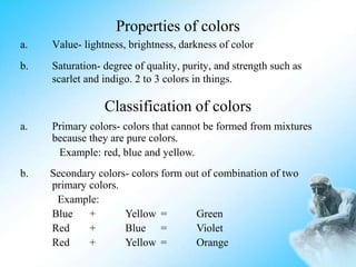 Properties of colors
a. Value- lightness, brightness, darkness of color
b. Saturation- degree of quality, purity, and strength such as
scarlet and indigo. 2 to 3 colors in things.
Classification of colors
a. Primary colors- colors that cannot be formed from mixtures
because they are pure colors.
Example: red, blue and yellow.
b. Secondary colors- colors form out of combination of two
primary colors.
Example:
Blue + Yellow = Green
Red + Blue = Violet
Red + Yellow = Orange
 