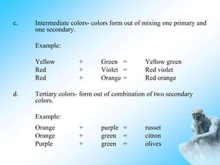 c. Intermediate colors- colors form out of mixing one primary and
one secondary.
Example:
Yellow + Green = Yellow green
Red + Violet = Red violet
Red + Orange = Red orange
d. Tertiary colors- form out of combination of two secondary
colors.
Example:
Orange + purple = russet
Orange + green = citron
Purple + green = olives
 
