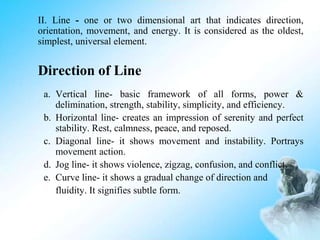 II. Line - one or two dimensional art that indicates direction,
orientation, movement, and energy. It is considered as the oldest,
simplest, universal element.
Direction of Line
a. Vertical line- basic framework of all forms, power &
delimination, strength, stability, simplicity, and efficiency.
b. Horizontal line- creates an impression of serenity and perfect
stability. Rest, calmness, peace, and reposed.
c. Diagonal line- it shows movement and instability. Portrays
movement action.
d. Jog line- it shows violence, zigzag, confusion, and conflict.
e. Curve line- it shows a gradual change of direction and
fluidity. It signifies subtle form.
 