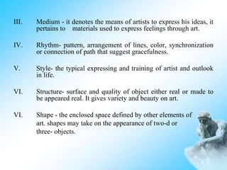 III. Medium - it denotes the means of artists to express his ideas, it
pertains to materials used to express feelings through art.
IV. Rhythm- pattern, arrangement of lines, color, synchronization
or connection of path that suggest gracefulness.
V. Style- the typical expressing and training of artist and outlook
in life.
VI. Structure- surface and quality of object either real or made to
be appeared real. It gives variety and beauty on art.
VI. Shape - the enclosed space defined by other elements of
art. shapes may take on the appearance of two-d or
three- objects.
 