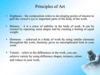 Principles of Art
• Emphasis – the composition refers to developing points of interest to
pull the viewer's eye to important parts of the body of the work.
• Balance – it is a sense of stability in the body of work. It can be
created by repeating same shapes and by creating a feeling of equal
weight.
• Harmony – achieved in a body of work by using similar elements
throughout the work, harmony gives an uncomplicated look to your
work.
• Variety – refers to the differences in the work, you can
achieve variety by using difference shapes, textures, colors
and values in your work.
 