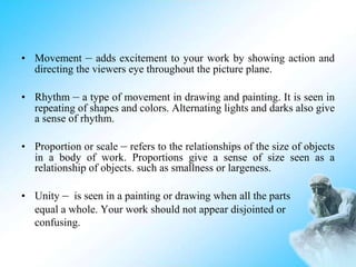• Movement – adds excitement to your work by showing action and
directing the viewers eye throughout the picture plane.
• Rhythm – a type of movement in drawing and painting. It is seen in
repeating of shapes and colors. Alternating lights and darks also give
a sense of rhythm.
• Proportion or scale – refers to the relationships of the size of objects
in a body of work. Proportions give a sense of size seen as a
relationship of objects. such as smallness or largeness.
• Unity – is seen in a painting or drawing when all the parts
equal a whole. Your work should not appear disjointed or
confusing.
 