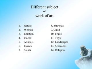 Different subject
of
work of art
1. Nature 8. churches
2. Woman 9. Child
3. Emotion 10. Fruits
4. Places 11. Toys
5. Animals 12. Landscapes
6. Events 13. Seascapes
7. Saints 14. Religion
 