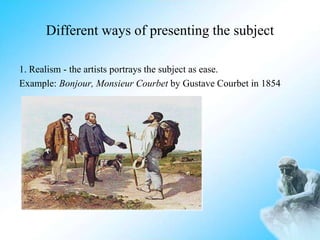 Different ways of presenting the subject
1. Realism - the artists portrays the subject as ease.
Example: Bonjour, Monsieur Courbet by Gustave Courbet in 1854
 