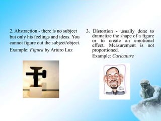 3. Distortion - usually done to
dramatize the shape of a figure
or to create an emotional
effect. Measurement is not
proportioned.
Example: Caricature
2. Abstraction - there is no subject
but only his feelings and ideas. You
cannot figure out the subject/object.
Example: Figura by Arturo Luz
 