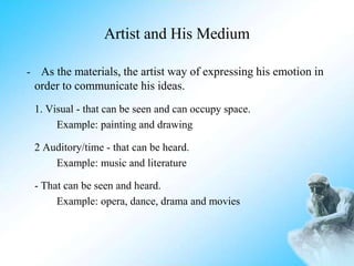 Artist and His Medium
- As the materials, the artist way of expressing his emotion in
order to communicate his ideas.
1. Visual - that can be seen and can occupy space.
Example: painting and drawing
2 Auditory/time - that can be heard.
Example: music and literature
- That can be seen and heard.
Example: opera, dance, drama and movies
 