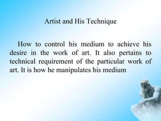 Artist and His Technique
How to control his medium to achieve his
desire in the work of art. It also pertains to
technical requirement of the particular work of
art. It is how he manipulates his medium
 