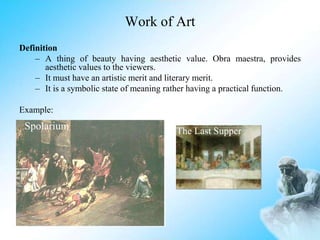 Work of Art
Definition
– A thing of beauty having aesthetic value. Obra maestra, provides
aesthetic values to the viewers.
– It must have an artistic merit and literary merit.
– It is a symbolic state of meaning rather having a practical function.
Example:
Spolarium The Last Supper
 