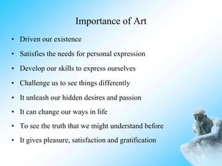 Importance of Art
• Driven our existence
• Satisfies the needs for personal expression
• Develop our skills to express ourselves
• Challenge us to see things differently
• It unleash our hidden desires and passion
• It can change our ways in life
• To see the truth that we might understand before
• It gives pleasure, satisfaction and gratification
 