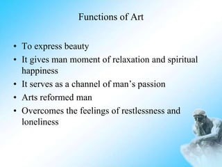 Functions of Art
• To express beauty
• It gives man moment of relaxation and spiritual
happiness
• It serves as a channel of man’s passion
• Arts reformed man
• Overcomes the feelings of restlessness and
loneliness
 
