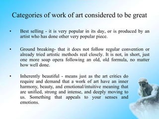 Categories of work of art considered to be great
• Best selling - it is very popular in its day, or is produced by an
artist who has done other very popular piece.
• Ground breaking- that it does not follow regular convention or
already tried artistic methods real closely. It is not, in short, just
one more soap opera following an old, old formula, no matter
how well done.
• Inherently beautiful - means just as the art critics do
require and demand that a work of art have an inner
harmony, beauty, and emotional/intuitive meaning that
are unified, strong and intense, and deeply moving to
us. Something that appeals to your senses and
emotions.
 