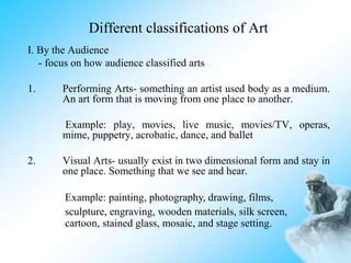 Different classifications of Art
I. By the Audience
- focus on how audience classified arts
1. Performing Arts- something an artist used body as a medium.
An art form that is moving from one place to another.
Example: play, movies, live music, movies/TV, operas,
mime, puppetry, acrobatic, dance, and ballet
2. Visual Arts- usually exist in two dimensional form and stay in
one place. Something that we see and hear.
Example: painting, photography, drawing, films,
sculpture, engraving, wooden materials, silk screen,
cartoon, stained glass, mosaic, and stage setting.
 