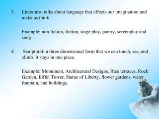 3. Literature- talks about language that affects our imagination and
make us think
Example: non fiction, fiction, stage play, poetry, screenplay and
song
4. Sculptural- a three dimensional form that we can touch, see, and
climb. It stays in one place.
Example: Monument, Architectural Designs, Rice terraces, Rock
Garden, Eiffel Tower, Statue of Liberty, flower gardens, water
fountain, and buildings.
 