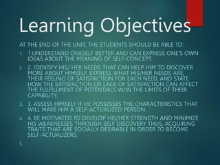 Learning Objectives
AT THE END OF THE UNIT, THE STUDENTS SHOULD BE ABLE TO:
1. 1.UNDERSTAND ONESELF BETTER AND CAN EXPRESS ONE’S OWN
IDEAS ABOUT THE MEANING OF SELF-CONCEPT.
2. 2. IDENTIFY HIS/ HER NEEDS THAT CAN HELP HIM TO DISCOVER
MORE ABOUT HIMSELF. EXPRESS WHAT HIS/HER NEEDS ARE,
THEIR FEELING OF SATISFACTION FOR EACH NEED, AND STATE
HOW THE SATISFACTION OR LACK OF SATISFACTION CAN AFFECT
THE FULFILLMENT OF POTENTIALS W/IN THE LIMITS OF THEIR
CAPABILITY.
3. 3. ASSESS HIMSELF IF HE POSSESSES THE CHARACTERISTICS THAT
WILL MAKE HIM A SELF-ACTUALIZED PERSON.
4. 4. BE MOTIVATED TO DEVELOP HIS/HER STRENGTH AND MINIMIZE
HIS WEAKNESSES THROUGH SELF DISCOVERY THUS, ACQUIRING
TRAITS THAT ARE SOCIALLY DESIRABLE IN ORDER TO BECOME
SELF-ACTUALIZERS.
5.
 