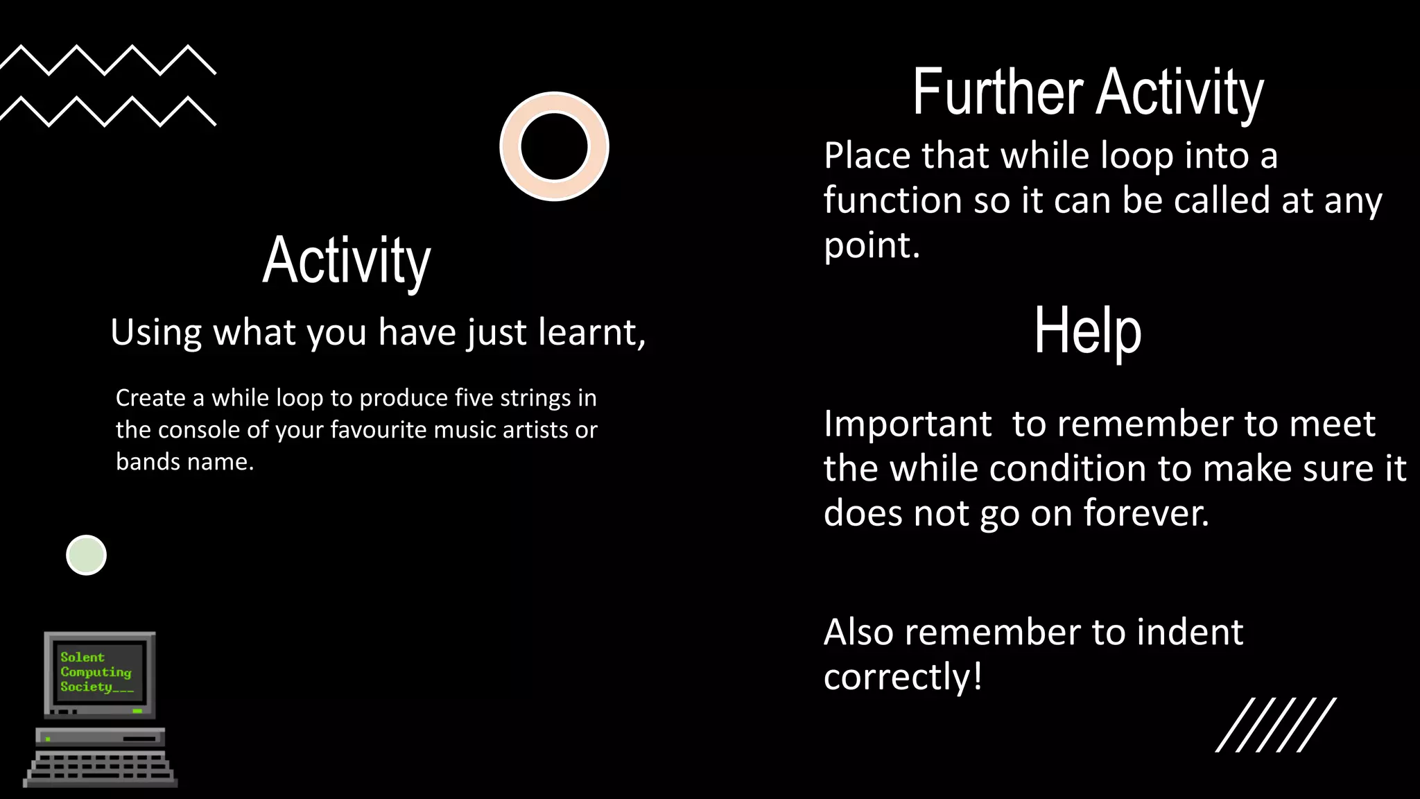 Activity
Using what you have just learnt,
Create a while loop to produce five strings in
the console of your favourite music artists or
bands name.
Further Activity
Place that while loop into a
function so it can be called at any
point.
Important to remember to meet
the while condition to make sure it
does not go on forever.
Also remember to indent
correctly!
Help
 