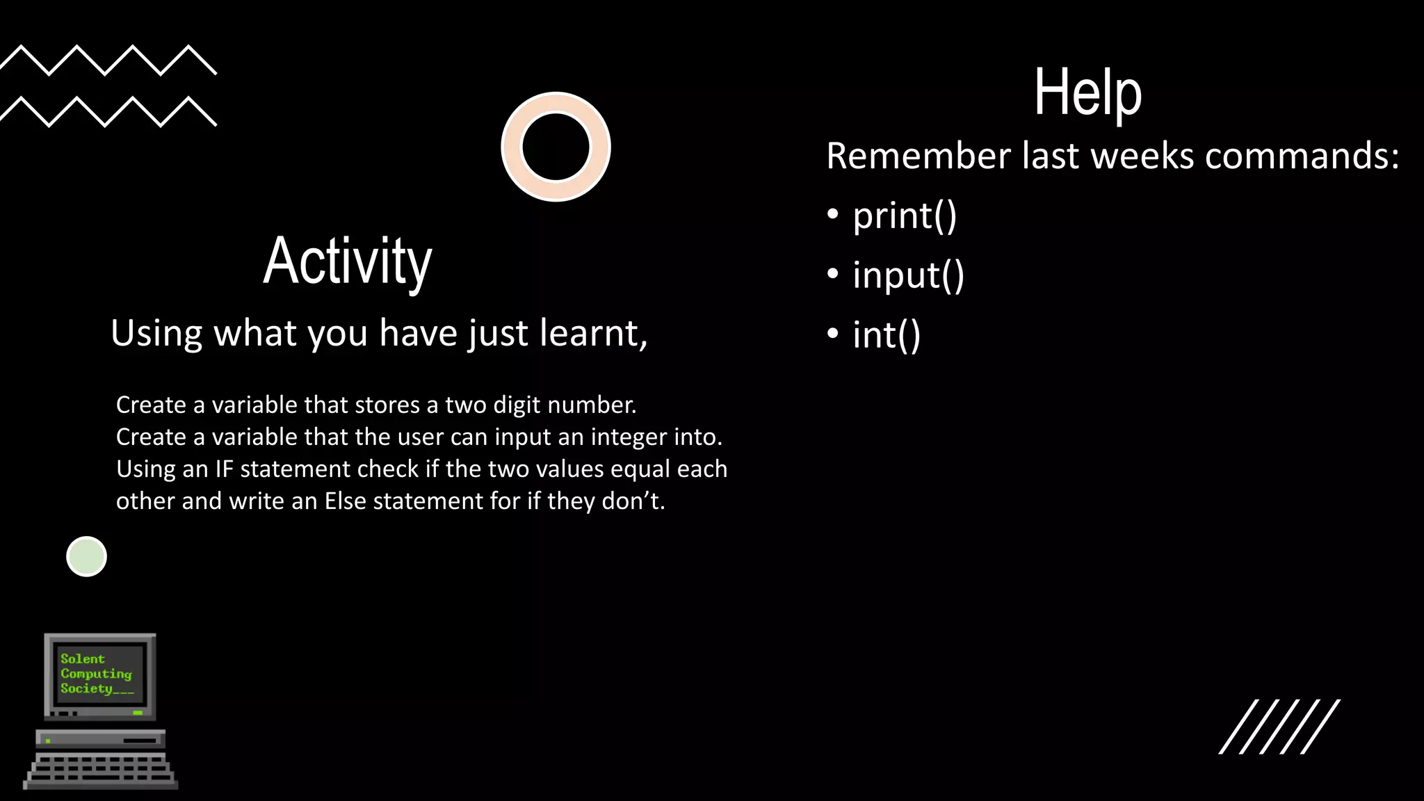 Activity
Using what you have just learnt,
Help
Remember last weeks commands:
• print()
• input()
• int()
Create a variable that stores a two digit number.
Create a variable that the user can input an integer into.
Using an IF statement check if the two values equal each
other and write an Else statement for if they don’t.
 