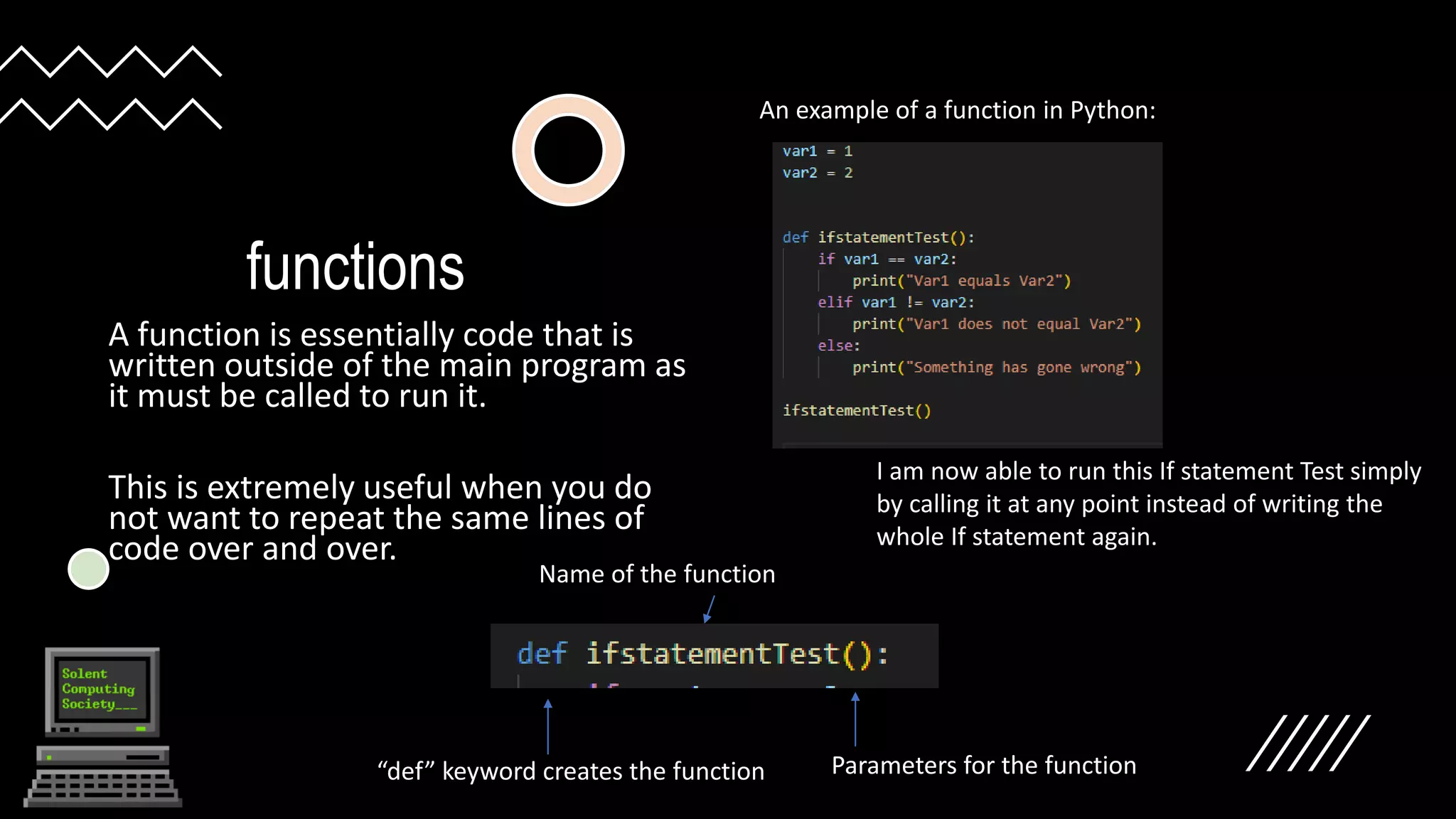 functions
A function is essentially code that is
written outside of the main program as
it must be called to run it.
This is extremely useful when you do
not want to repeat the same lines of
code over and over.
An example of a function in Python:
I am now able to run this If statement Test simply
by calling it at any point instead of writing the
whole If statement again.
“def” keyword creates the function
Name of the function
Parameters for the function
 