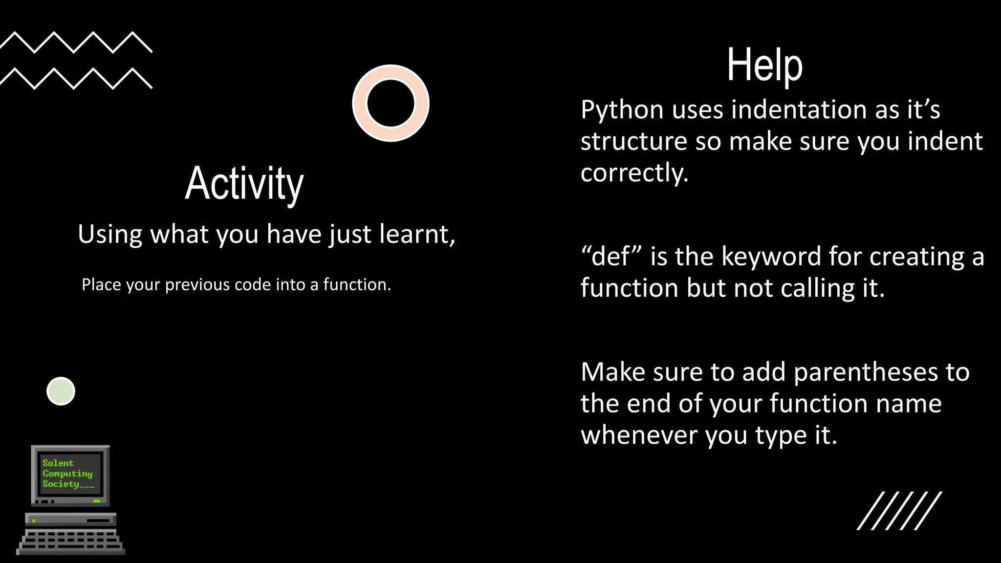 Activity
Using what you have just learnt,
Help
Python uses indentation as it’s
structure so make sure you indent
correctly.
“def” is the keyword for creating a
function but not calling it.
Make sure to add parentheses to
the end of your function name
whenever you type it.
Place your previous code into a function.
 