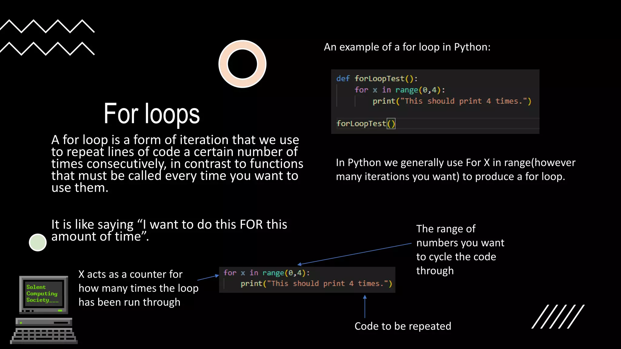 For loops
A for loop is a form of iteration that we use
to repeat lines of code a certain number of
times consecutively, in contrast to functions
that must be called every time you want to
use them.
It is like saying “I want to do this FOR this
amount of time”.
An example of a for loop in Python:
In Python we generally use For X in range(however
many iterations you want) to produce a for loop.
X acts as a counter for
how many times the loop
has been run through
The range of
numbers you want
to cycle the code
through
Code to be repeated
 