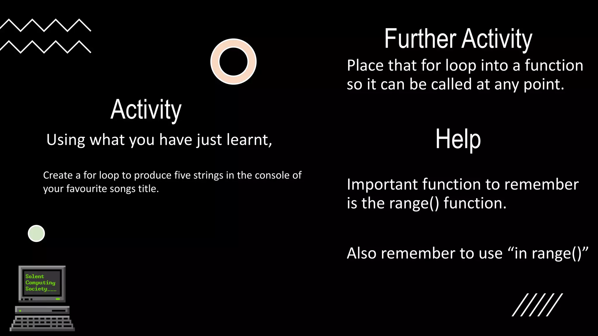 Activity
Using what you have just learnt,
Further Activity
Place that for loop into a function
so it can be called at any point.
Important function to remember
is the range() function.
Also remember to use “in range()”
Create a for loop to produce five strings in the console of
your favourite songs title.
Help
 
