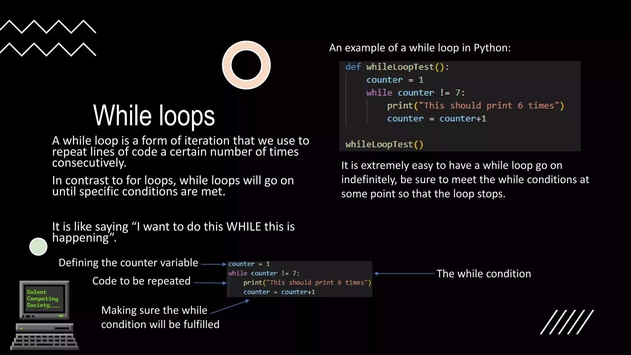 While loops
A while loop is a form of iteration that we use to
repeat lines of code a certain number of times
consecutively.
In contrast to for loops, while loops will go on
until specific conditions are met.
It is like saying “I want to do this WHILE this is
happening”.
An example of a while loop in Python:
It is extremely easy to have a while loop go on
indefinitely, be sure to meet the while conditions at
some point so that the loop stops.
Defining the counter variable
The while condition
Code to be repeated
Making sure the while
condition will be fulfilled
 