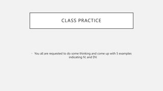 CLASS PRACTICE
• You all are requested to do some thinking and come up with 5 examples
indicating IV, and DV.
 