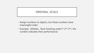 ORDINAL SCALE
• Assign numbers to objects, but these numbers have
meaningful order.
• Example; Athletes, Race finishing order1st 2nd 3rd ( the
number indicates their performance)
 