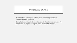 INTERVAL SCALE
• Numbers have orders ( like ordinal), there are also equal intervals
between adjacent categories.
• Example; temperature in degrees Fahrenheit; the difference between 78
degree and 79 degree ( 1 degree) is the as 45 and 46 degree.
 