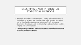DESCRIPTIVE AND INFERENTIAL
STATISTICAL METHODS
• Although researchers have developed a variety of different statistical
procedures to organize and interpret data, these different procedures
can be classified into two general categories. The first category,
descriptive statistics, consists of statistical procedures that are used to
simplify and summarize data.
• Descriptive statistics are statistical procedures used to summarize,
organize, and simplify data.
 