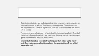 • Descriptive statistics are techniques that take raw scores and organize or
summarize them in a form that is more manageable. Often the scores
are organized in a table or a graph so that it is possible to see the entire
set of scores.
• The second general category of statistical techniques is called inferential
statistics. Inferential statistics are methods that use sample data to make
general statements about a population.
• Inferential statistics consist of techniques that allow us to study
and then make generalizations about the populations from which
were selected.
 