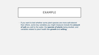 EXAMPLE
• If you want to test whether some plant species are more salt-tolerant
than others, some key variables you might measure include the amount
of salt you add to the water, the species of plants being studied, and
variables related to plant health like growth and wilting.
 