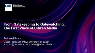 CRICOS No.00213J
From Gatekeeping to Gatewatching:
The First Wave of Citizen Media
Prof. Axel Bruns
Guest Professor, IKMZ, University of Zürich
a.bruns@qut.edu.au — a.bruns@ikmz.uzh.ch
 