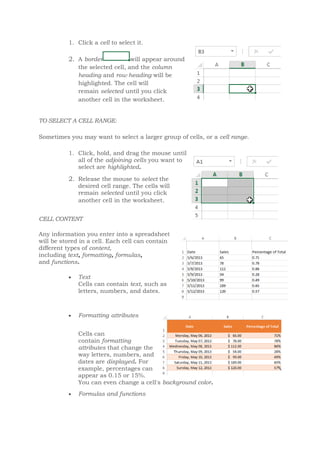 1. Click a cell to select it.
2. A border will appear around
the selected cell, and the column
heading and row heading will be
highlighted. The cell will
remain selected until you click
another cell in the worksheet.
TO SELECT A CELL RANGE:
Sometimes you may want to select a larger group of cells, or a cell range.
1. Click, hold, and drag the mouse until
all of the adjoining cells you want to
select are highlighted.
2. Release the mouse to select the
desired cell range. The cells will
remain selected until you click
another cell in the worksheet.
CELL CONTENT
Any information you enter into a spreadsheet
will be stored in a cell. Each cell can contain
different types of content,
including text, formatting, formulas,
and functions.
 Text
Cells can contain text, such as
letters, numbers, and dates.
 Formatting attributes
Cells can
contain formatting
attributes that change the
way letters, numbers, and
dates are displayed. For
example, percentages can
appear as 0.15 or 15%.
You can even change a cell's background color.
 Formulas and functions
 