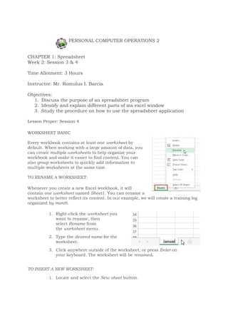 PERSONAL COMPUTER OPERATIONS 2
CHAPTER 1: Spreadsheet
Week 2: Session 3 & 4
Time Allotment: 3 Hours
Instructor: Mr. Romulus I. Barcia
Objectives:
1. Discuss the purpose of an spreadsheet program
2. Identify and explain different parts of ms excel window
3. Study the procedure on how to use the spreadsheet application
Lesson Proper: Session 4
WORKSHEET BASIC
Every workbook contains at least one worksheet by
default. When working with a large amount of data, you
can create multiple worksheets to help organize your
workbook and make it easier to find content. You can
also group worksheets to quickly add information to
multiple worksheets at the same time.
TO RENAME A WORKSHEET:
Whenever you create a new Excel workbook, it will
contain one worksheet named Sheet1. You can rename a
worksheet to better reflect its content. In our example, we will create a training log
organized by month.
1. Right-click the worksheet you
want to rename, then
select Rename from
the worksheet menu.
2. Type the desired name for the
worksheet.
3. Click anywhere outside of the worksheet, or press Enter on
your keyboard. The worksheet will be renamed.
TO INSERT A NEW WORKSHEET:
1. Locate and select the New sheet button.
 