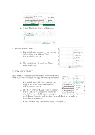 2. A new blank worksheet will appear.
TO DELETE A WORKSHEET:
1. Right-click the worksheet you want to
delete, then select Delete from
the worksheet menu.
2. The worksheet will be deleted from
your workbook.
TO COPY A WORKSHEET:
If you need to duplicate the content of one worksheet to
another, Excel allows you to copy an existing worksheet.
1. Right-click the worksheet you want to
copy, then select Move or Copy from
the worksheet menu.
2. The Move or Copy dialog box will appear.
Choose where the sheet will appear in
the Before sheet: field. In our example,
we'll choose (move to end) to place the worksheet to the right of
the existing worksheet.
3. Check the box next to Create a copy, then click OK.
 
