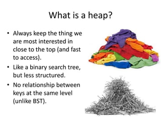 What is a heap?
• Always keep the thing we
are most interested in
close to the top (and fast
to access).
• Like a binary search tree,
but less structured.
• No relationship between
keys at the same level
(unlike BST).
 