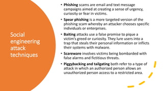 Social
engineering
attack
techniques
• Phishing scams are email and text message
campaigns aimed at creating a sense of urgency,
curiosity or fear in victims.
• Spear phishing is a more targeted version of the
phishing scam whereby an attacker chooses specific
individuals or enterprises.
• Baiting attacks use a false promise to pique a
victim’s greed or curiosity. They lure users into a
trap that steals their personal information or inflicts
their systems with malware.
• Scareware involves victims being bombarded with
false alarms and fictitious threats.
• Piggybacking and tailgating both refer to a type of
attack in which an authorized person allows an
unauthorized person access to a restricted area.
 