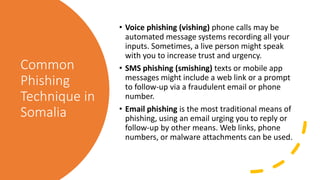 Common
Phishing
Technique in
Somalia
• Voice phishing (vishing) phone calls may be
automated message systems recording all your
inputs. Sometimes, a live person might speak
with you to increase trust and urgency.
• SMS phishing (smishing) texts or mobile app
messages might include a web link or a prompt
to follow-up via a fraudulent email or phone
number.
• Email phishing is the most traditional means of
phishing, using an email urging you to reply or
follow-up by other means. Web links, phone
numbers, or malware attachments can be used.
 