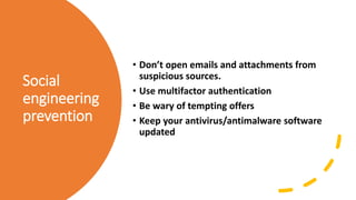 Social
engineering
prevention
• Don’t open emails and attachments from
suspicious sources.
• Use multifactor authentication
• Be wary of tempting offers
• Keep your antivirus/antimalware software
updated
 