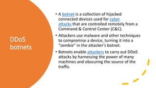 DDoS
botnets
• A botnet is a collection of hijacked
connected devices used for cyber
attacks that are controlled remotely from a
Command & Control Center (C&C).
• Attackers use malware and other techniques
to compromise a device, turning it into a
“zombie” in the attacker’s botnet.
• Botnets enable attackers to carry out DDoS
attacks by harnessing the power of many
machines and obscuring the source of the
traffic.
 