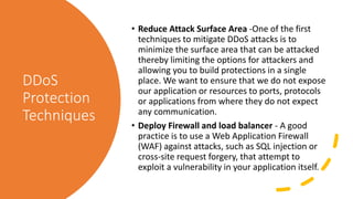 DDoS
Protection
Techniques
• Reduce Attack Surface Area -One of the first
techniques to mitigate DDoS attacks is to
minimize the surface area that can be attacked
thereby limiting the options for attackers and
allowing you to build protections in a single
place. We want to ensure that we do not expose
our application or resources to ports, protocols
or applications from where they do not expect
any communication.
• Deploy Firewall and load balancer - A good
practice is to use a Web Application Firewall
(WAF) against attacks, such as SQL injection or
cross-site request forgery, that attempt to
exploit a vulnerability in your application itself.
 