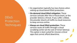 DDoS
Protection
Techniques
• An organization typically has two choices when
setting up cloud-based DDoS protection:
• On-demand cloud DDoS mitigation: These
services activate after the in-house team, or the
provider detects a threat. If you suffer a DDoS,
the provider diverts all traffic to cloud resources
to keep services online.
• Always-on cloud DDoS protection: These
services route all traffic through a cloud
scrubbing center (at the cost of minor latency).
This option is best suited for mission-critical
apps that cannot afford downtime.
 