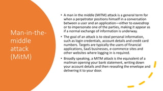 Man-in-the-
middle
attack
(MitM)
• A man in the middle (MITM) attack is a general term for
when a perpetrator positions himself in a conversation
between a user and an application—either to eavesdrop
or to impersonate one of the parties, making it appear as
if a normal exchange of information is underway.
• The goal of an attack is to steal personal information,
such as login credentials, account details and credit card
numbers. Targets are typically the users of financial
applications, SaaS businesses, e-commerce sites and
other websites where logging in is required.
• Broadly speaking, a MITM attack is the equivalent of a
mailman opening your bank statement, writing down
your account details and then resealing the envelope and
delivering it to your door.
 