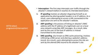 MITM attack
progression(Interception)
• Interception- The first step intercepts user traffic through the
attacker’s network before it reaches its intended destination.
1. IP spoofing involves an attacker disguising himself as an
application by altering packet headers in an IP address. As a
result, users attempting to access a URL connected to the
application are sent to the attacker’s website.
2. ARP spoofing is the process of linking an attacker’s MAC
address with the IP address of a legitimate user on a local
area network using fake ARP messages. As a result, data
sent by the user to the host IP address is instead
transmitted to the attacker.
3. DNS spoofing, also known as DNS cache poisoning, involves
infiltrating a DNS server and altering a website’s address
record. As a result, users attempting to access the site are
sent by the altered DNS record to the attacker’s site.
 