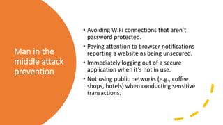 Man in the
middle attack
prevention
• Avoiding WiFi connections that aren’t
password protected.
• Paying attention to browser notifications
reporting a website as being unsecured.
• Immediately logging out of a secure
application when it’s not in use.
• Not using public networks (e.g., coffee
shops, hotels) when conducting sensitive
transactions.
 
