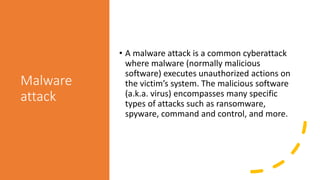 Malware
attack
• A malware attack is a common cyberattack
where malware (normally malicious
software) executes unauthorized actions on
the victim’s system. The malicious software
(a.k.a. virus) encompasses many specific
types of attacks such as ransomware,
spyware, command and control, and more.
 
