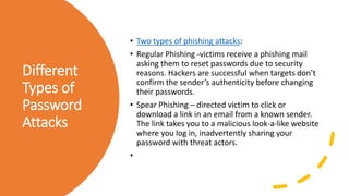 Different
Types of
Password
Attacks
• Two types of phishing attacks:
• Regular Phishing -victims receive a phishing mail
asking them to reset passwords due to security
reasons. Hackers are successful when targets don’t
confirm the sender’s authenticity before changing
their passwords.
• Spear Phishing – directed victim to click or
download a link in an email from a known sender.
The link takes you to a malicious look-a-like website
where you log in, inadvertently sharing your
password with threat actors.
•
 